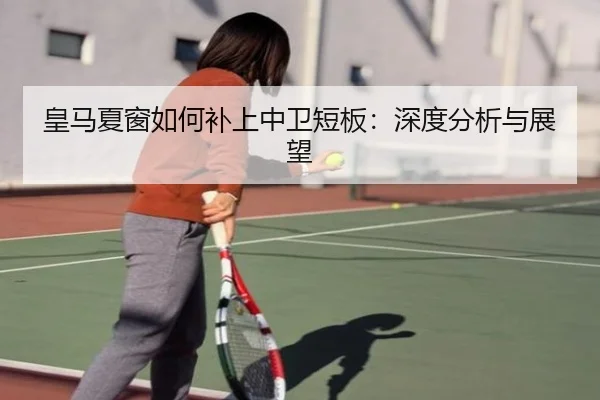 皇马夏窗如何补上中卫短板：深度分析与展望