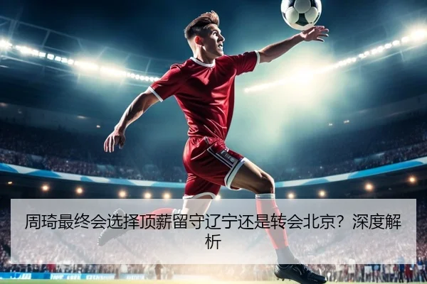 周琦最终会选择顶薪留守辽宁还是转会北京？深度解析